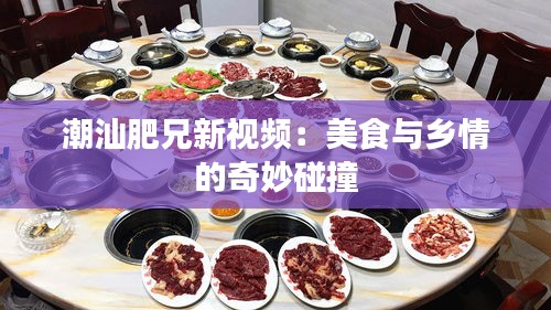 潮汕肥兄新视频：美食与乡情的奇妙碰撞