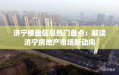 济宁楼盘信息热门盘点：解读济宁房地产市场新动向