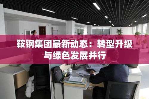 鞍钢集团最新动态：转型升级与绿色发展并行