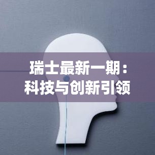 瑞士最新一期：科技与创新引领未来，可持续发展成关键词