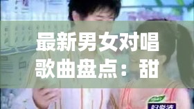 最新男女对唱歌曲盘点：甜蜜共鸣，情感交织