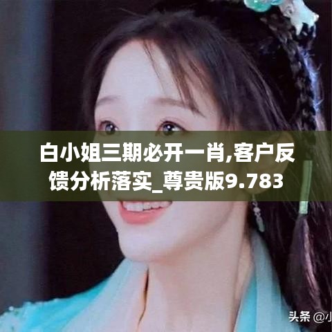 白小姐三期必开一肖,客户反馈分析落实_尊贵版9.783