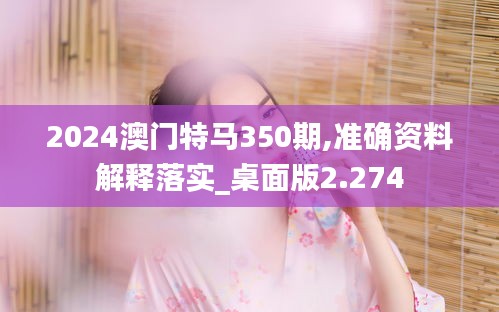 2024澳门特马350期,准确资料解释落实_桌面版2.274