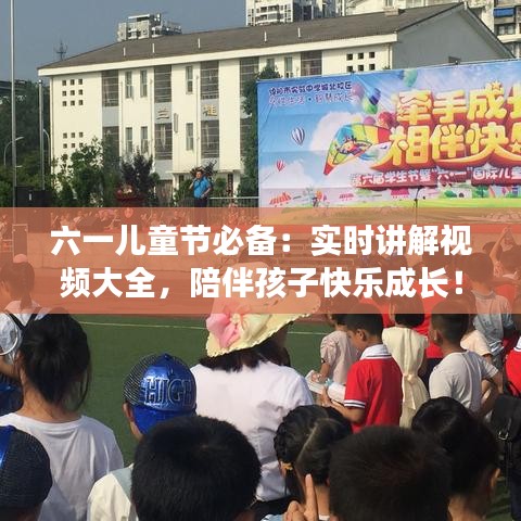 六一儿童节必备：实时讲解视频大全，陪伴孩子快乐成长！