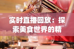 实时直播回放：探索美食世界的精彩瞬间