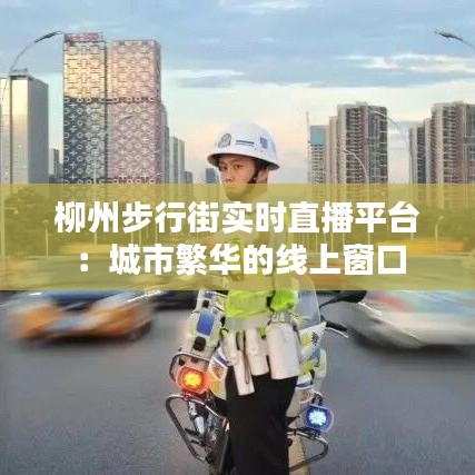 柳州步行街实时直播平台：城市繁华的线上窗口