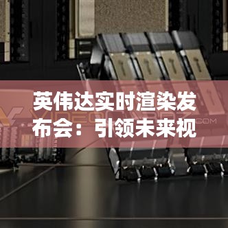 英伟达实时渲染发布会：引领未来视觉体验的革新之旅