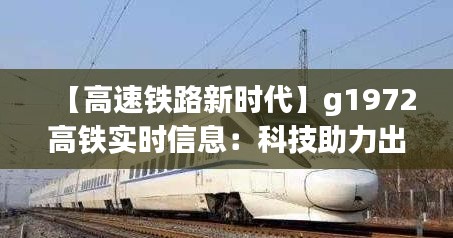 【高速铁路新时代】g1972高铁实时信息：科技助力出行，智慧服务未来