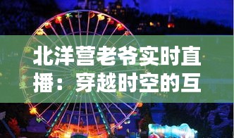 北洋营老爷实时直播：穿越时空的互动体验