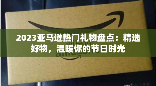 2023亚马逊热门礼物盘点：精选好物，温暖你的节日时光