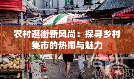 农村逛街新风尚：探寻乡村集市的热闹与魅力