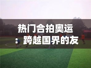 热门合拍奥运：跨越国界的友谊与竞技精神