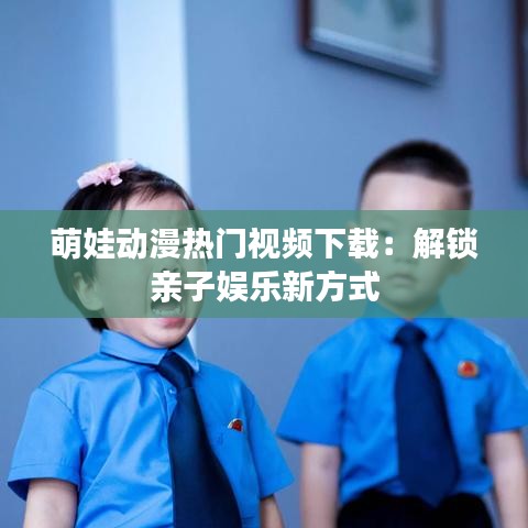 萌娃动漫热门视频下载：解锁亲子娱乐新方式