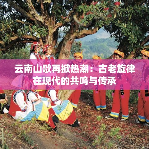 云南山歌再掀热潮：古老旋律在现代的共鸣与传承