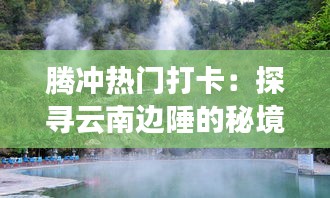 腾冲热门打卡：探寻云南边陲的秘境之旅