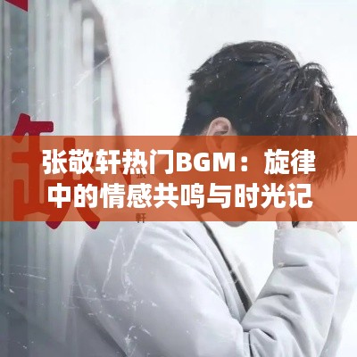 张敬轩热门BGM：旋律中的情感共鸣与时光记忆