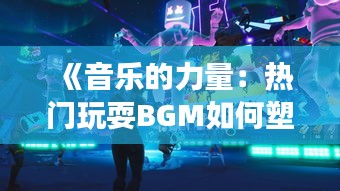 《音乐的力量：热门玩耍BGM如何塑造游戏体验》