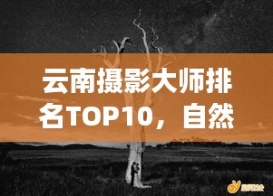 云南摄影大师排名TOP10，自然之美的镜头捕捉者