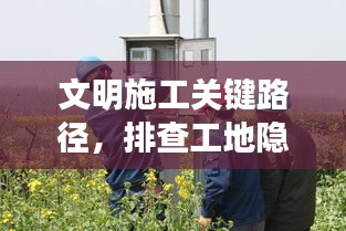 文明施工关键路径，排查工地隐患，共建美好施工环境