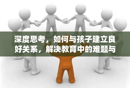 深度思考，如何与孩子建立良好关系，解决教育中的难题与挑战