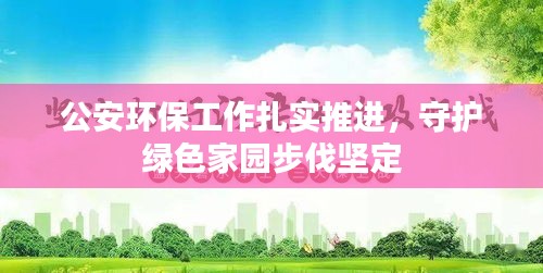 公安环保工作扎实推进，守护绿色家园步伐坚定