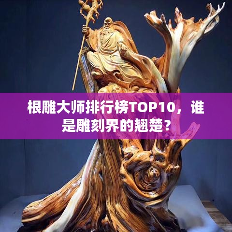 根雕大师排行榜TOP10，谁是雕刻界的翘楚？